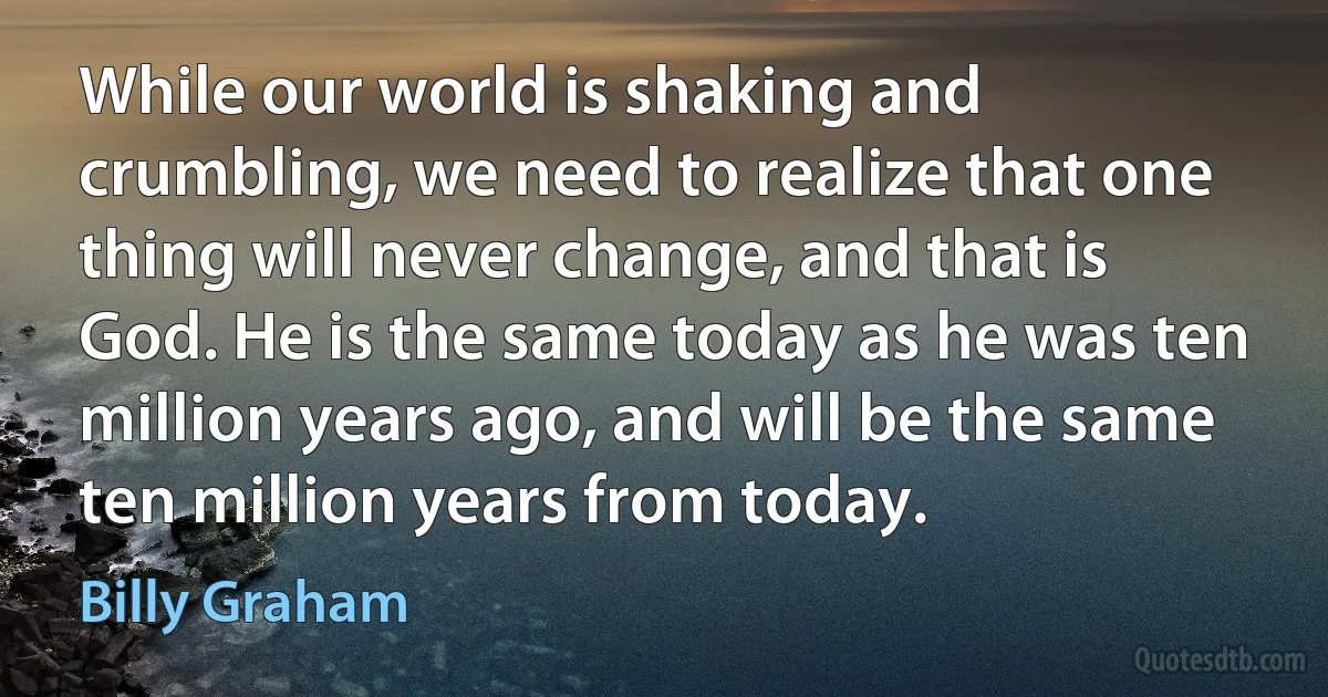 While our world is shaking and crumbling, we need to realize that one thing will never change, and that is God. He is the same today as he was ten million years ago, and will be the same ten million years from today. (Billy Graham)