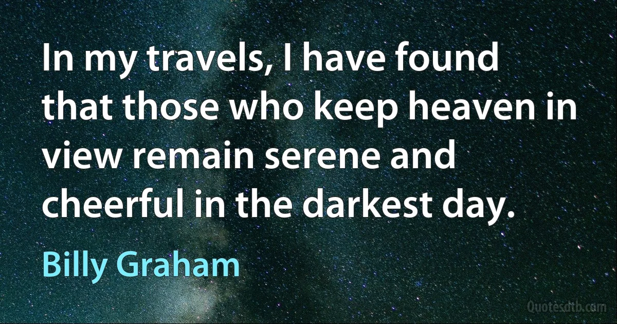 In my travels, I have found that those who keep heaven in view remain serene and cheerful in the darkest day. (Billy Graham)