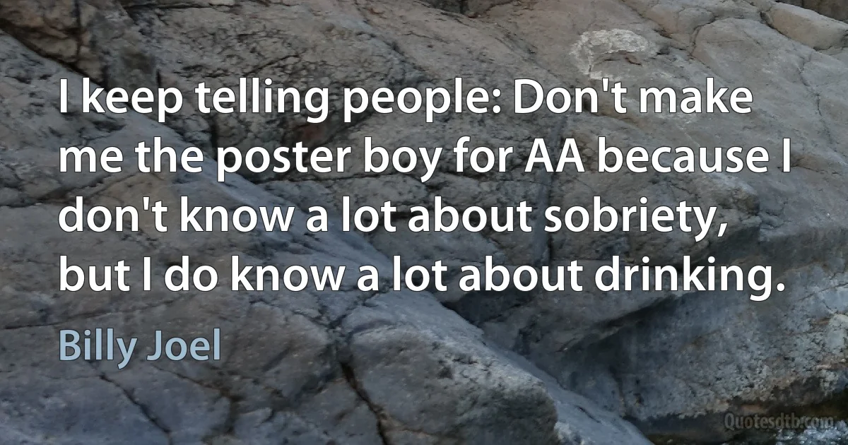 I keep telling people: Don't make me the poster boy for AA because I don't know a lot about sobriety, but I do know a lot about drinking. (Billy Joel)