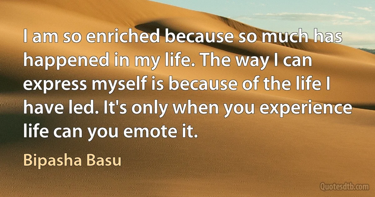 I am so enriched because so much has happened in my life. The way I can express myself is because of the life I have led. It's only when you experience life can you emote it. (Bipasha Basu)