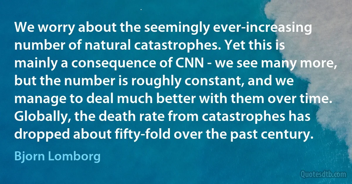 We worry about the seemingly ever-increasing number of natural catastrophes. Yet this is mainly a consequence of CNN - we see many more, but the number is roughly constant, and we manage to deal much better with them over time. Globally, the death rate from catastrophes has dropped about fifty-fold over the past century. (Bjorn Lomborg)