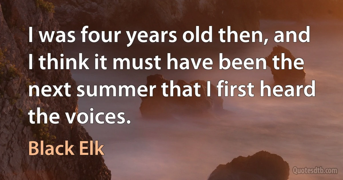 I was four years old then, and I think it must have been the next summer that I first heard the voices. (Black Elk)