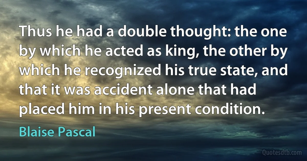 Thus he had a double thought: the one by which he acted as king, the other by which he recognized his true state, and that it was accident alone that had placed him in his present condition. (Blaise Pascal)