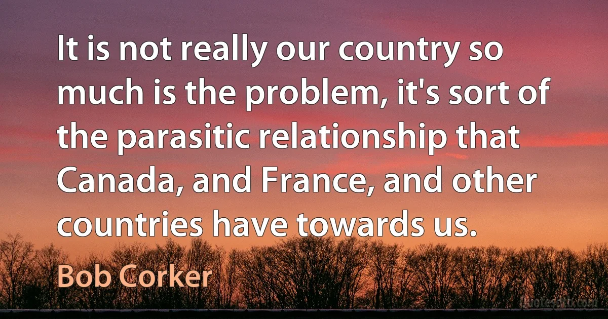 It is not really our country so much is the problem, it's sort of the parasitic relationship that Canada, and France, and other countries have towards us. (Bob Corker)