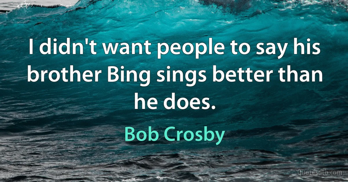 I didn't want people to say his brother Bing sings better than he does. (Bob Crosby)