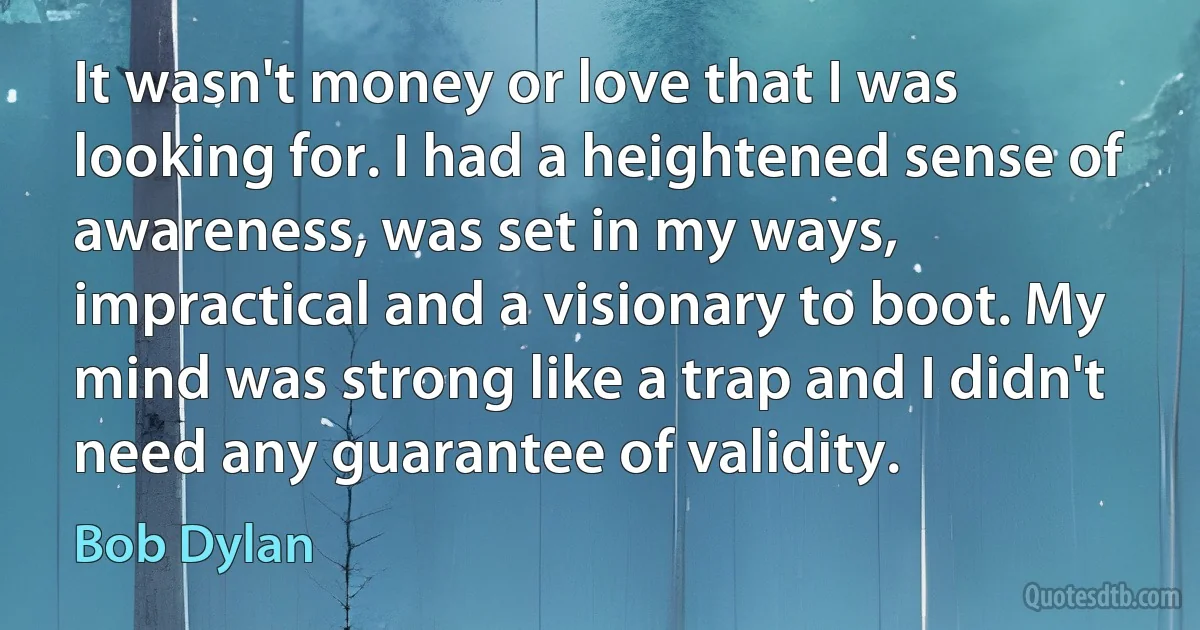 It wasn't money or love that I was looking for. I had a heightened sense of awareness, was set in my ways, impractical and a visionary to boot. My mind was strong like a trap and I didn't need any guarantee of validity. (Bob Dylan)