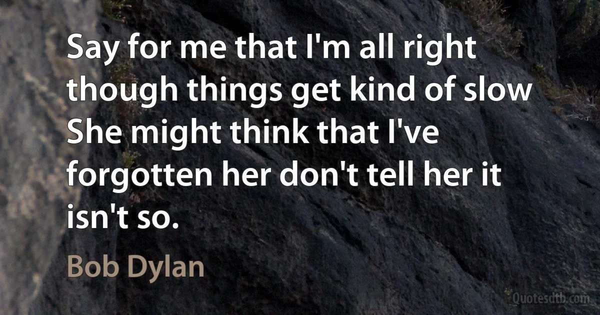 Say for me that I'm all right though things get kind of slow
She might think that I've forgotten her don't tell her it isn't so. (Bob Dylan)