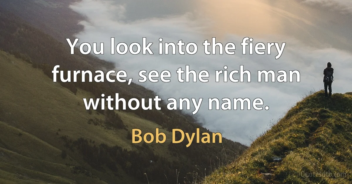 You look into the fiery furnace, see the rich man without any name. (Bob Dylan)