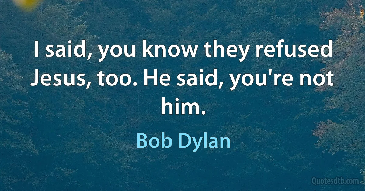 I said, you know they refused Jesus, too. He said, you're not him. (Bob Dylan)