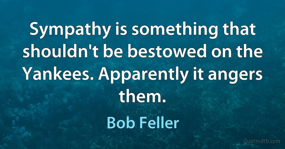 Sympathy is something that shouldn't be bestowed on the Yankees. Apparently it angers them. (Bob Feller)