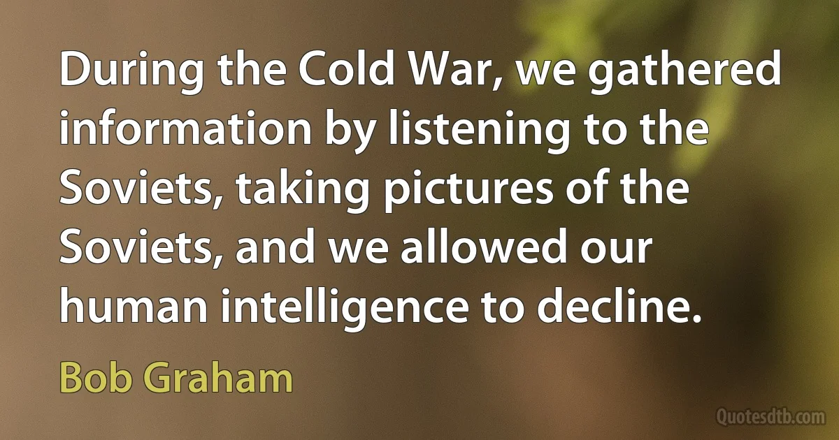 During the Cold War, we gathered information by listening to the Soviets, taking pictures of the Soviets, and we allowed our human intelligence to decline. (Bob Graham)