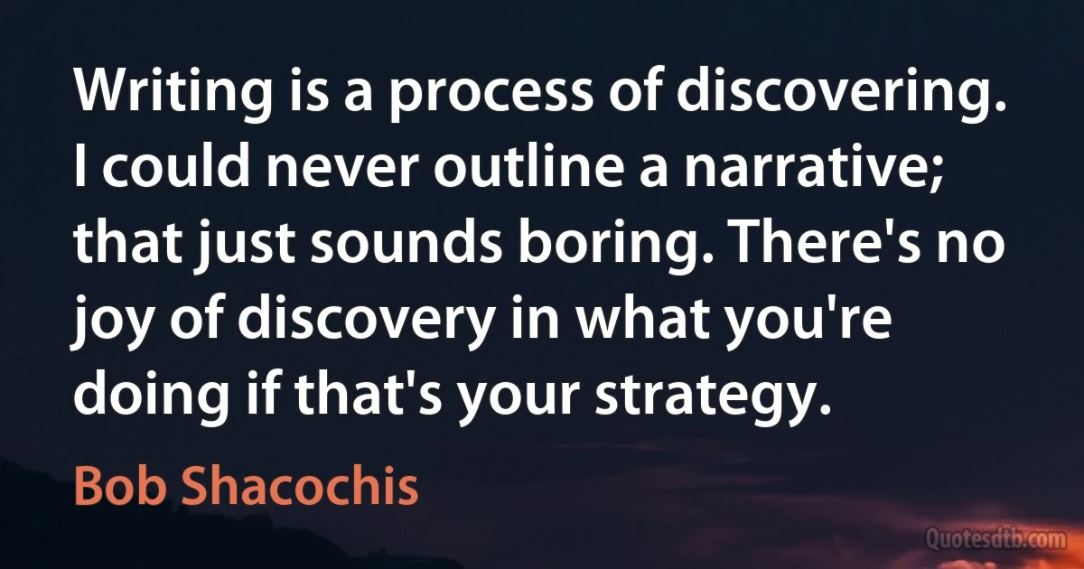 Writing is a process of discovering. I could never outline a narrative; that just sounds boring. There's no joy of discovery in what you're doing if that's your strategy. (Bob Shacochis)