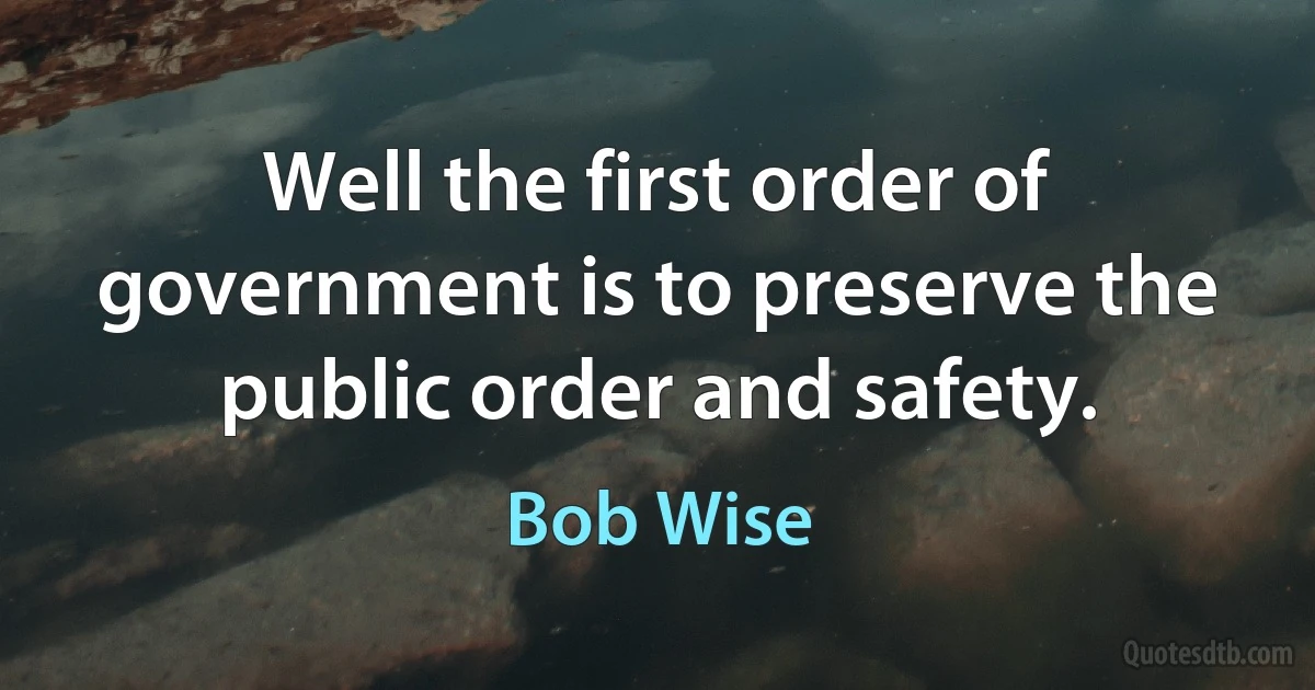 Well the first order of government is to preserve the public order and safety. (Bob Wise)