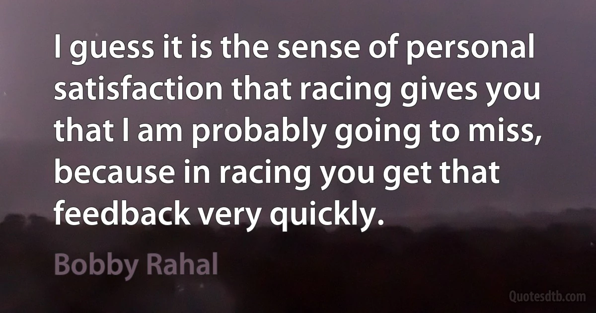 I guess it is the sense of personal satisfaction that racing gives you that I am probably going to miss, because in racing you get that feedback very quickly. (Bobby Rahal)