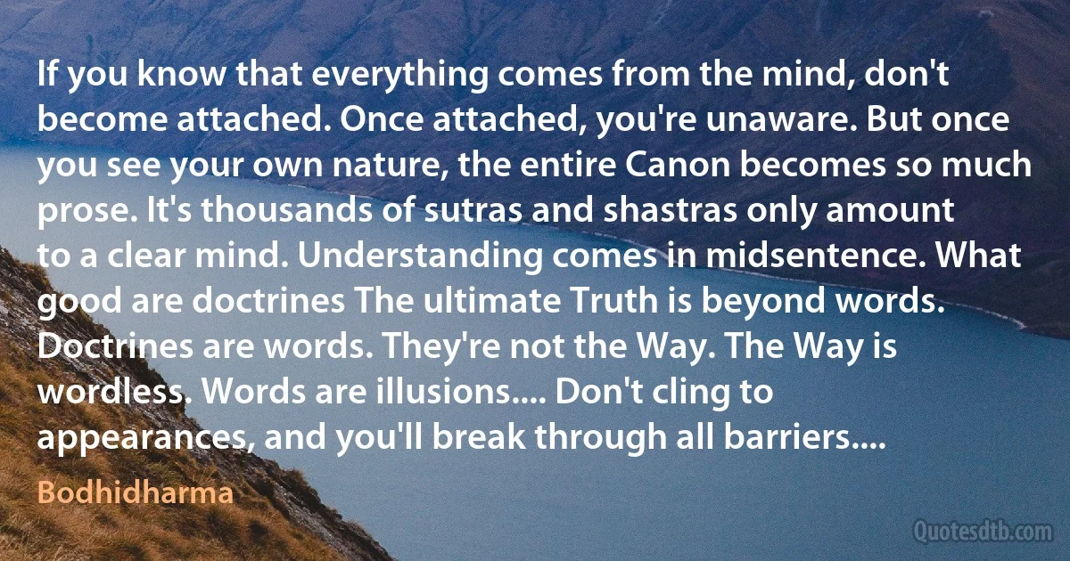 If you know that everything comes from the mind, don't become attached. Once attached, you're unaware. But once you see your own nature, the entire Canon becomes so much prose. It's thousands of sutras and shastras only amount to a clear mind. Understanding comes in midsentence. What good are doctrines The ultimate Truth is beyond words. Doctrines are words. They're not the Way. The Way is wordless. Words are illusions.... Don't cling to appearances, and you'll break through all barriers.... (Bodhidharma)