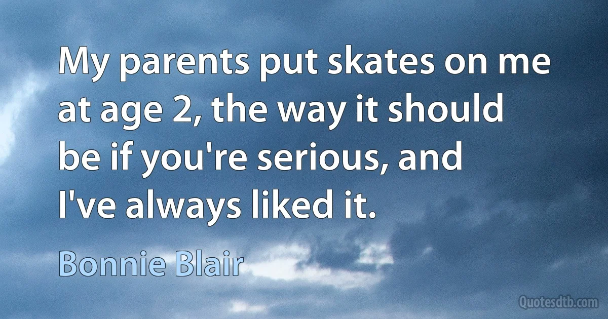 My parents put skates on me at age 2, the way it should be if you're serious, and I've always liked it. (Bonnie Blair)