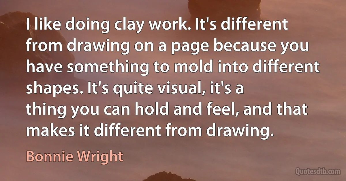 I like doing clay work. It's different from drawing on a page because you have something to mold into different shapes. It's quite visual, it's a thing you can hold and feel, and that makes it different from drawing. (Bonnie Wright)