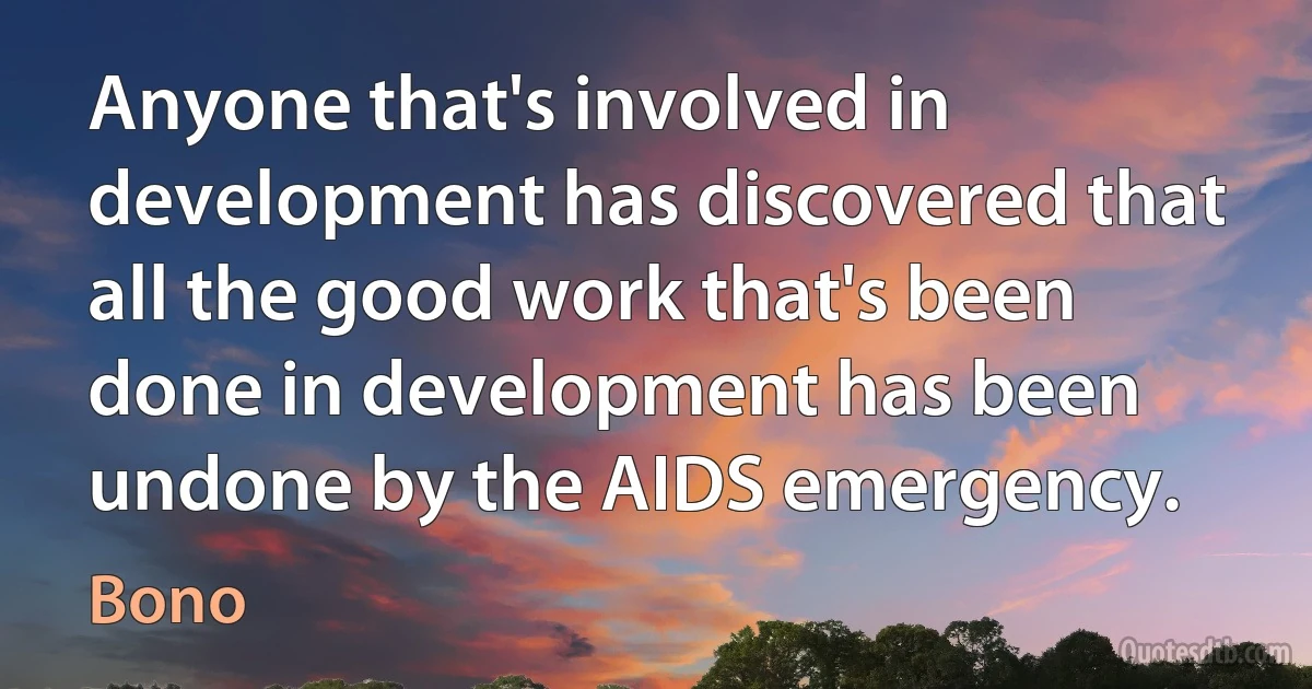 Anyone that's involved in development has discovered that all the good work that's been done in development has been undone by the AIDS emergency. (Bono)