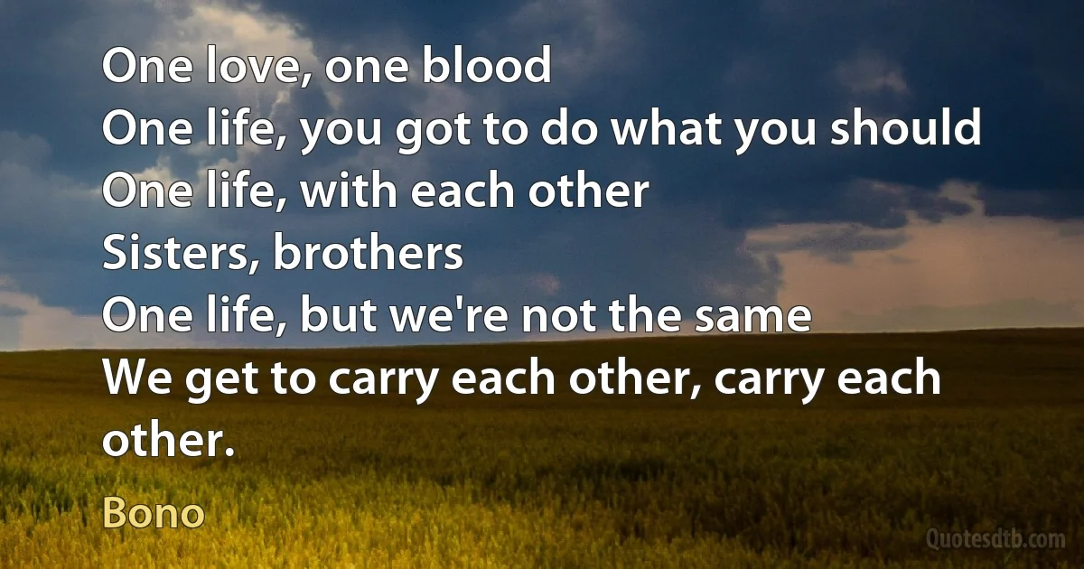 One love, one blood
One life, you got to do what you should
One life, with each other
Sisters, brothers
One life, but we're not the same
We get to carry each other, carry each other. (Bono)