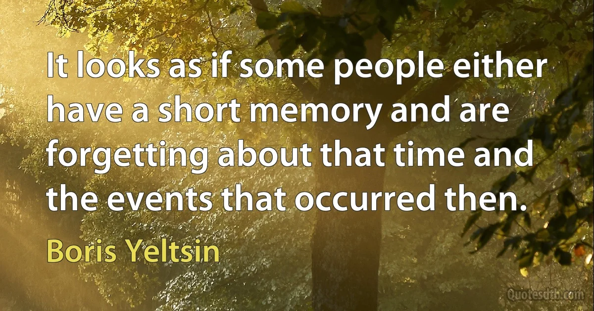 It looks as if some people either have a short memory and are forgetting about that time and the events that occurred then. (Boris Yeltsin)