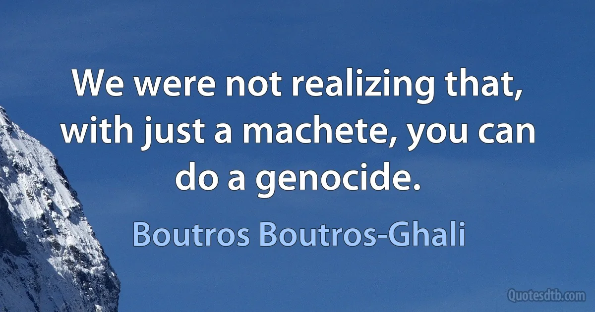 We were not realizing that, with just a machete, you can do a genocide. (Boutros Boutros-Ghali)