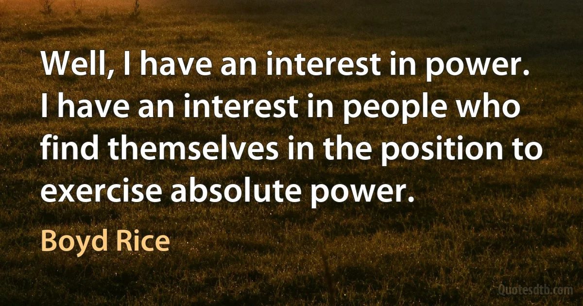 Well, I have an interest in power. I have an interest in people who find themselves in the position to exercise absolute power. (Boyd Rice)