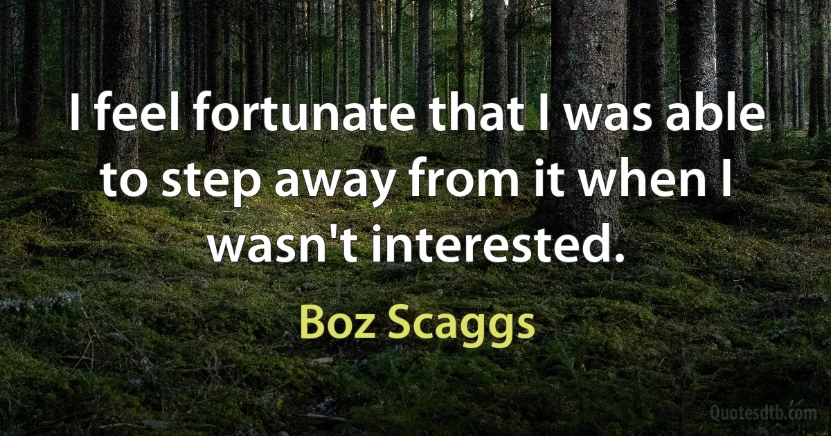 I feel fortunate that I was able to step away from it when I wasn't interested. (Boz Scaggs)