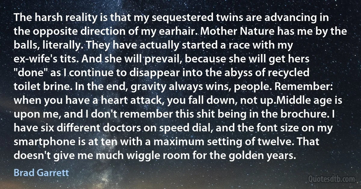 The harsh reality is that my sequestered twins are advancing in the opposite direction of my earhair. Mother Nature has me by the balls, literally. They have actually started a race with my ex-wife's tits. And she will prevail, because she will get hers "done" as I continue to disappear into the abyss of recycled toilet brine. In the end, gravity always wins, people. Remember: when you have a heart attack, you fall down, not up.Middle age is upon me, and I don't remember this shit being in the brochure. I have six different doctors on speed dial, and the font size on my smartphone is at ten with a maximum setting of twelve. That doesn't give me much wiggle room for the golden years. (Brad Garrett)