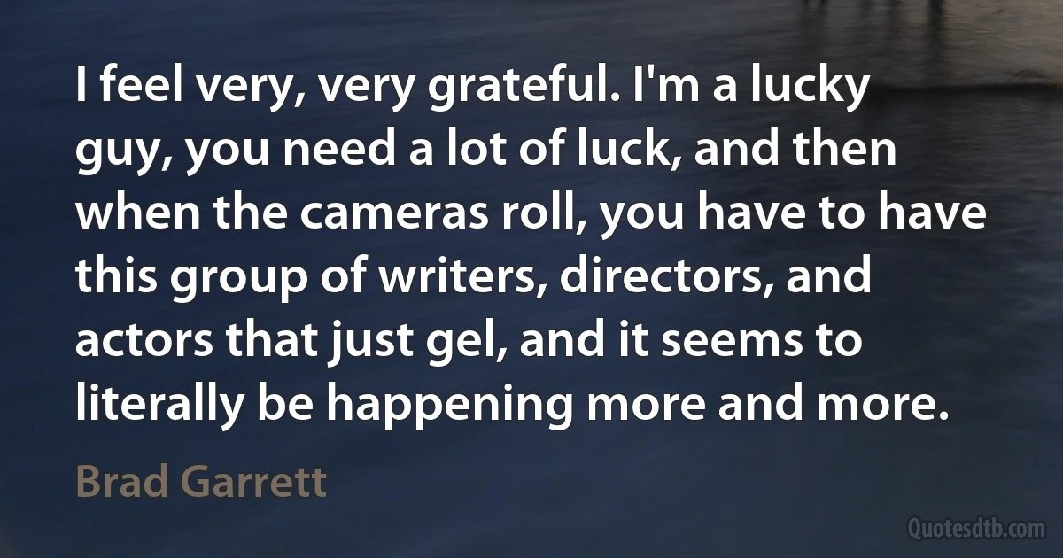 I feel very, very grateful. I'm a lucky guy, you need a lot of luck, and then when the cameras roll, you have to have this group of writers, directors, and actors that just gel, and it seems to literally be happening more and more. (Brad Garrett)