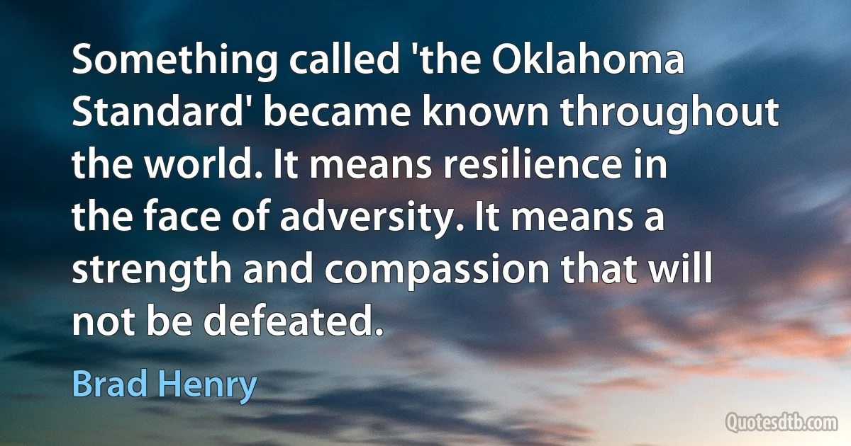 Something called 'the Oklahoma Standard' became known throughout the world. It means resilience in the face of adversity. It means a strength and compassion that will not be defeated. (Brad Henry)