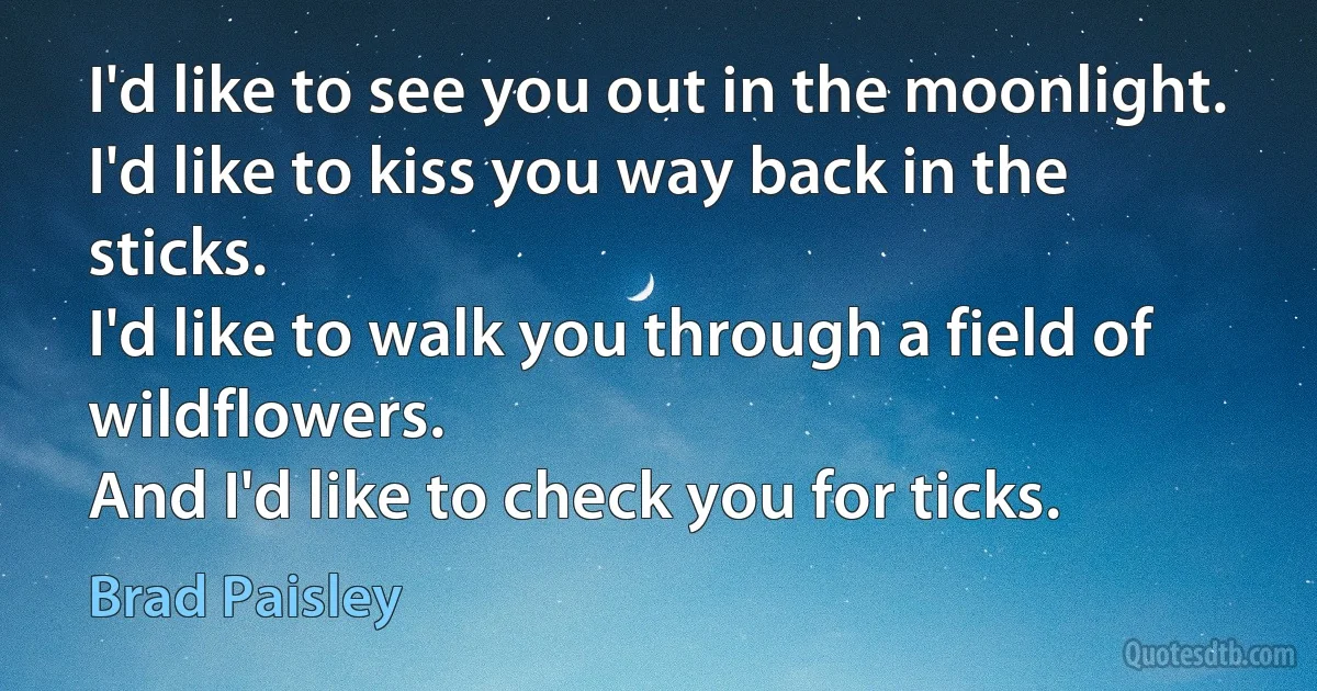 I'd like to see you out in the moonlight.
I'd like to kiss you way back in the sticks.
I'd like to walk you through a field of wildflowers.
And I'd like to check you for ticks. (Brad Paisley)