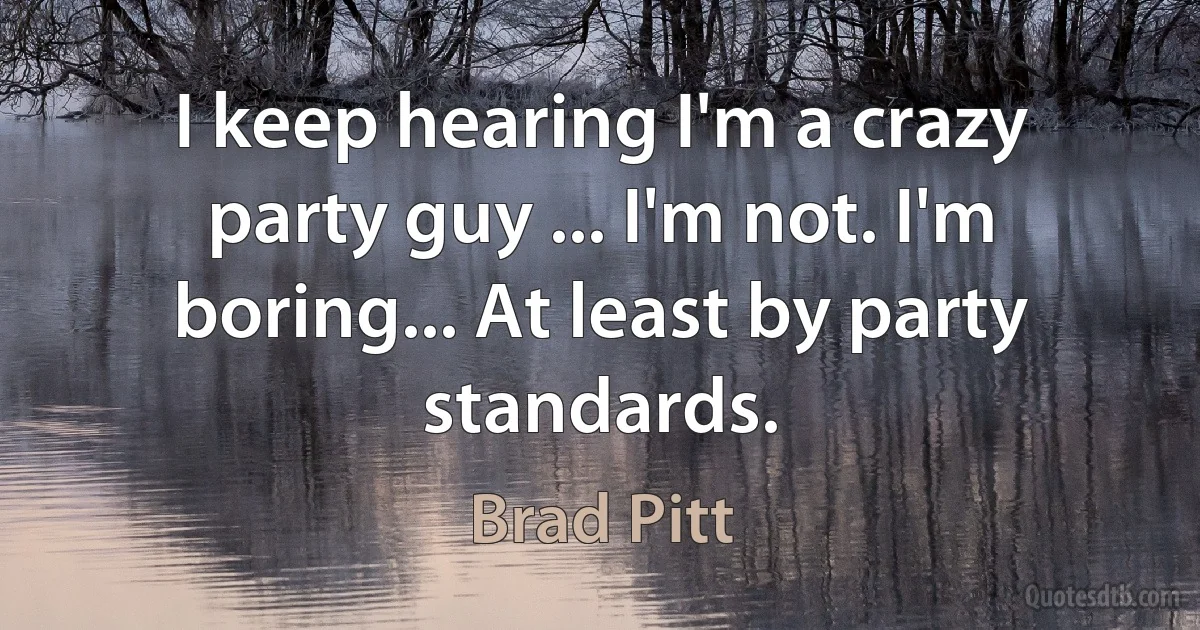 I keep hearing I'm a crazy party guy ... I'm not. I'm boring... At least by party standards. (Brad Pitt)