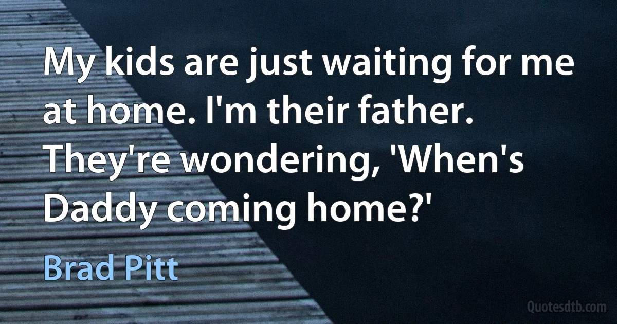 My kids are just waiting for me at home. I'm their father. They're wondering, 'When's Daddy coming home?' (Brad Pitt)