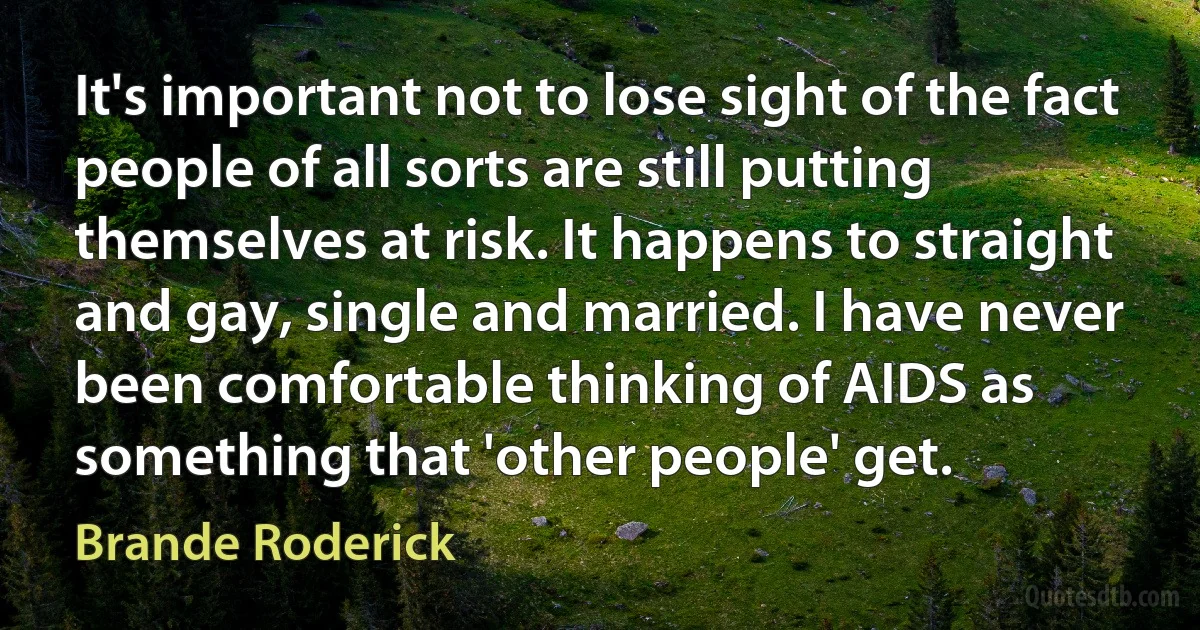 It's important not to lose sight of the fact people of all sorts are still putting themselves at risk. It happens to straight and gay, single and married. I have never been comfortable thinking of AIDS as something that 'other people' get. (Brande Roderick)