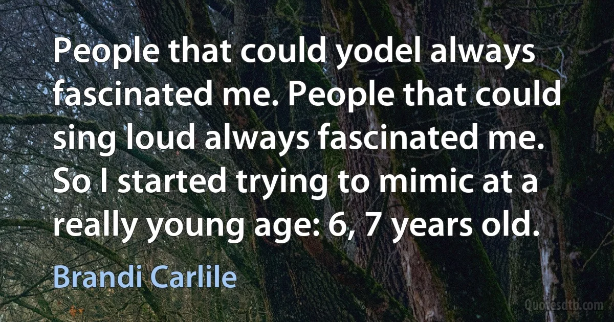 People that could yodel always fascinated me. People that could sing loud always fascinated me. So I started trying to mimic at a really young age: 6, 7 years old. (Brandi Carlile)