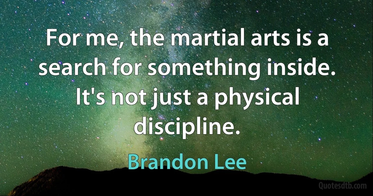 For me, the martial arts is a search for something inside. It's not just a physical discipline. (Brandon Lee)