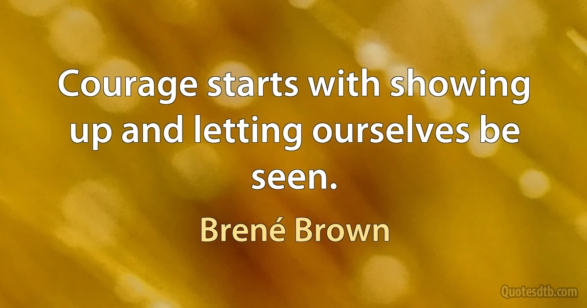 Courage starts with showing up and letting ourselves be seen. (Brené Brown)