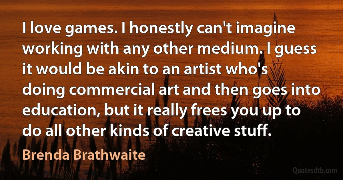 I love games. I honestly can't imagine working with any other medium. I guess it would be akin to an artist who's doing commercial art and then goes into education, but it really frees you up to do all other kinds of creative stuff. (Brenda Brathwaite)