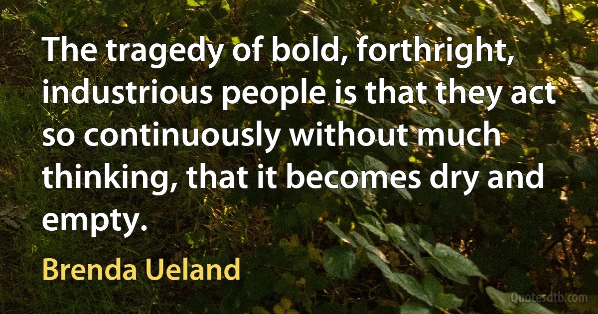 The tragedy of bold, forthright, industrious people is that they act so continuously without much thinking, that it becomes dry and empty. (Brenda Ueland)