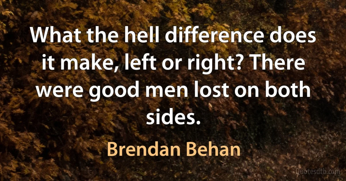 What the hell difference does it make, left or right? There were good men lost on both sides. (Brendan Behan)