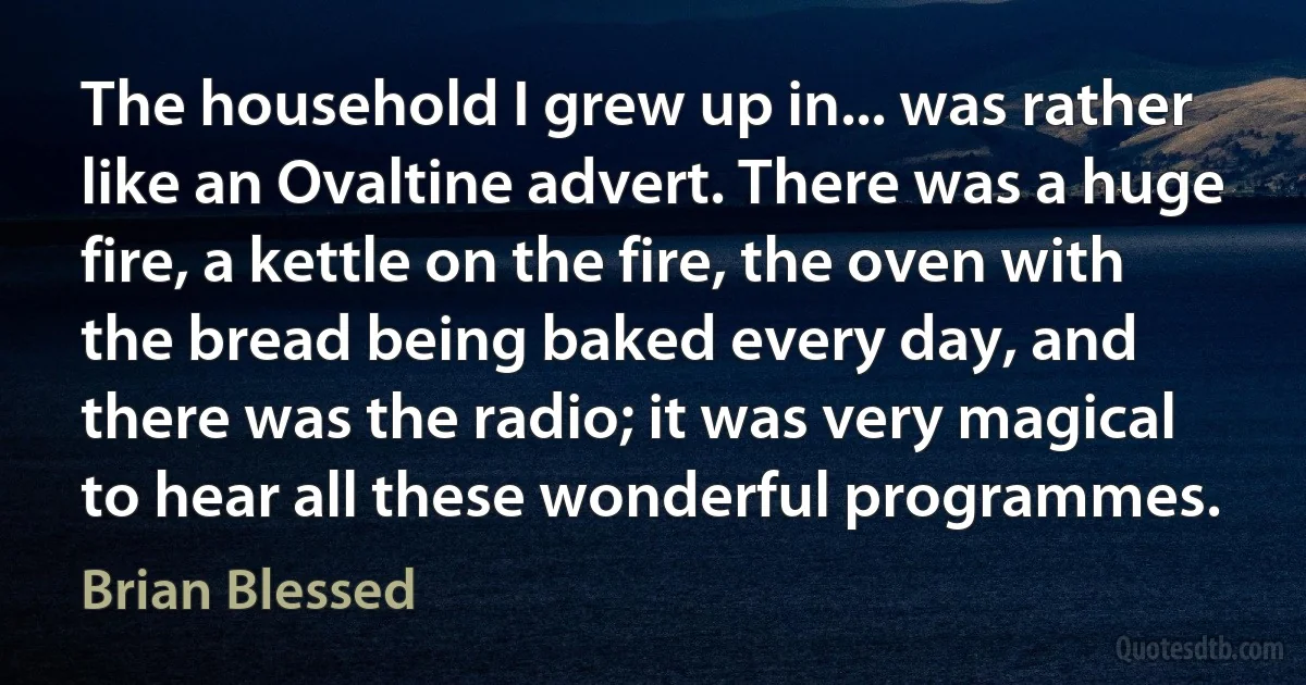 The household I grew up in... was rather like an Ovaltine advert. There was a huge fire, a kettle on the fire, the oven with the bread being baked every day, and there was the radio; it was very magical to hear all these wonderful programmes. (Brian Blessed)