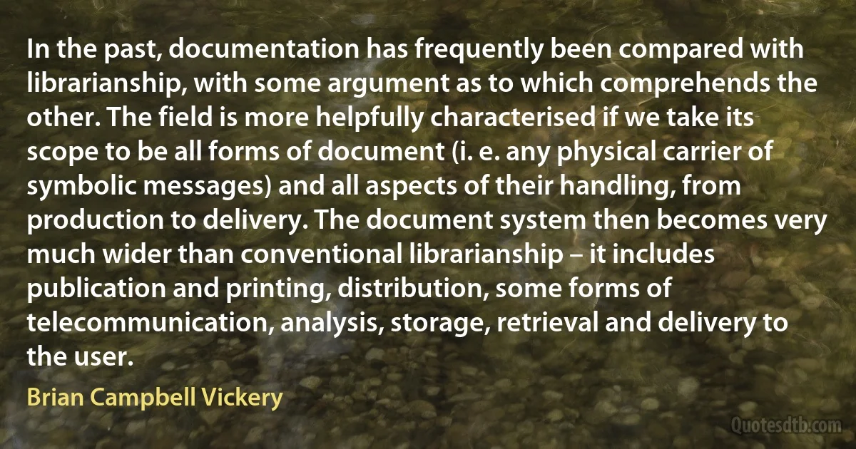 In the past, documentation has frequently been compared with librarianship, with some argument as to which comprehends the other. The field is more helpfully characterised if we take its scope to be all forms of document (i. e. any physical carrier of symbolic messages) and all aspects of their handling, from production to delivery. The document system then becomes very much wider than conventional librarianship – it includes publication and printing, distribution, some forms of telecommunication, analysis, storage, retrieval and delivery to the user. (Brian Campbell Vickery)