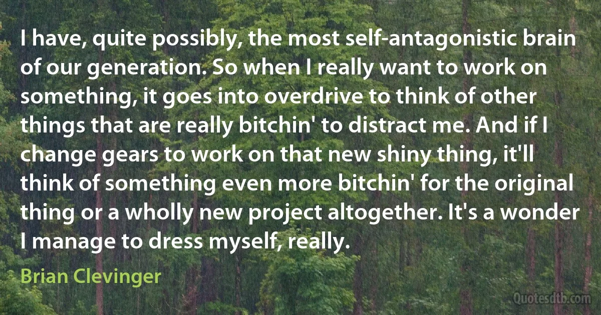 I have, quite possibly, the most self-antagonistic brain of our generation. So when I really want to work on something, it goes into overdrive to think of other things that are really bitchin' to distract me. And if I change gears to work on that new shiny thing, it'll think of something even more bitchin' for the original thing or a wholly new project altogether. It's a wonder I manage to dress myself, really. (Brian Clevinger)