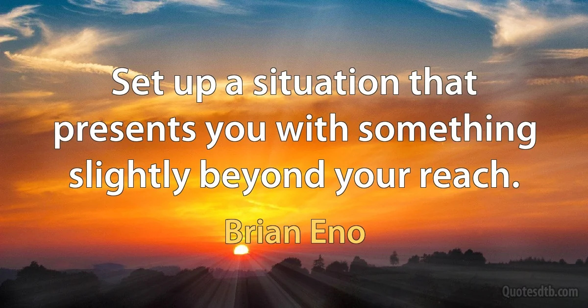 Set up a situation that presents you with something slightly beyond your reach. (Brian Eno)