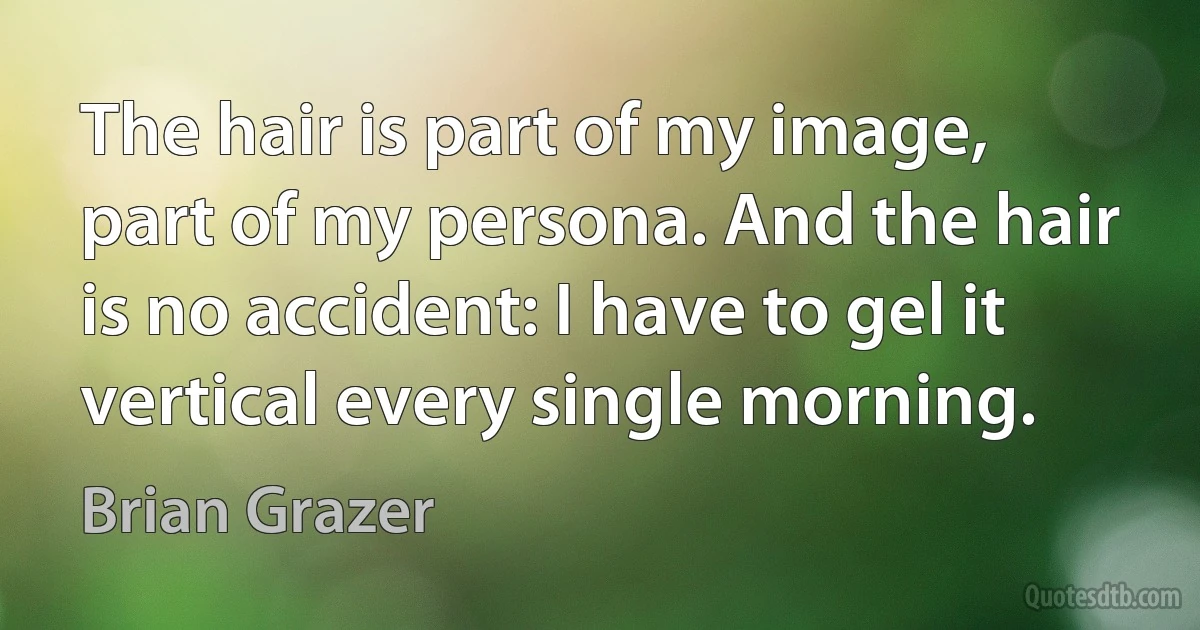 The hair is part of my image, part of my persona. And the hair is no accident: I have to gel it vertical every single morning. (Brian Grazer)