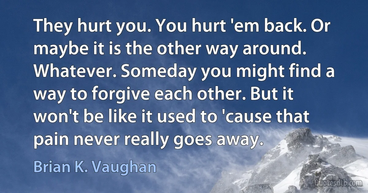 They hurt you. You hurt 'em back. Or maybe it is the other way around. Whatever. Someday you might find a way to forgive each other. But it won't be like it used to 'cause that pain never really goes away. (Brian K. Vaughan)