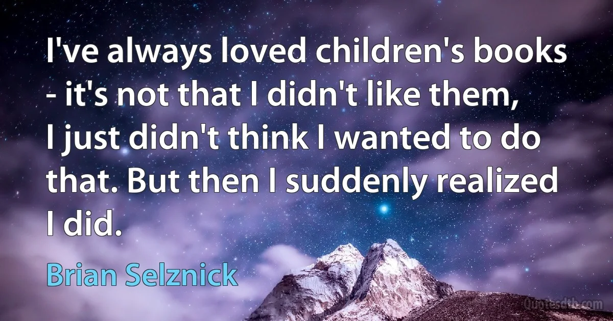 I've always loved children's books - it's not that I didn't like them, I just didn't think I wanted to do that. But then I suddenly realized I did. (Brian Selznick)