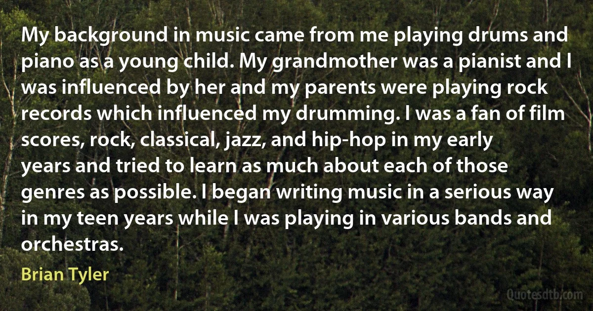 My background in music came from me playing drums and piano as a young child. My grandmother was a pianist and I was influenced by her and my parents were playing rock records which influenced my drumming. I was a fan of film scores, rock, classical, jazz, and hip-hop in my early years and tried to learn as much about each of those genres as possible. I began writing music in a serious way in my teen years while I was playing in various bands and orchestras. (Brian Tyler)