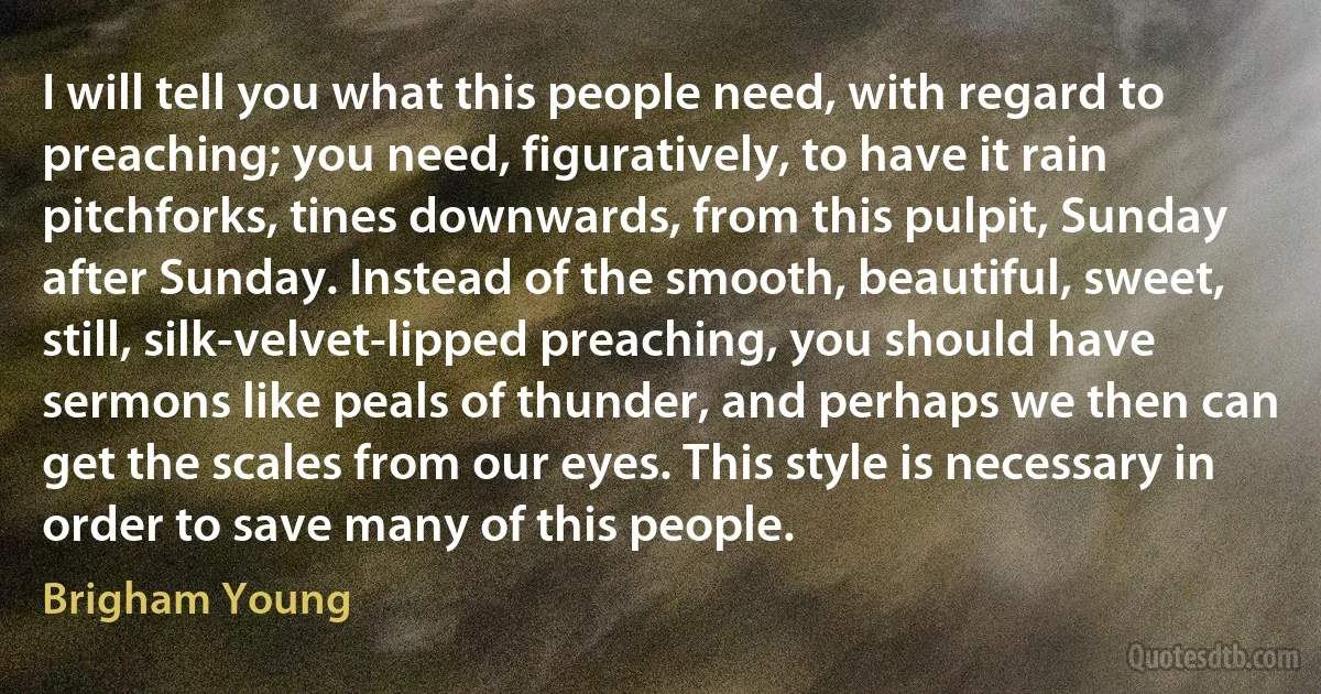 I will tell you what this people need, with regard to preaching; you need, figuratively, to have it rain pitchforks, tines downwards, from this pulpit, Sunday after Sunday. Instead of the smooth, beautiful, sweet, still, silk-velvet-lipped preaching, you should have sermons like peals of thunder, and perhaps we then can get the scales from our eyes. This style is necessary in order to save many of this people. (Brigham Young)