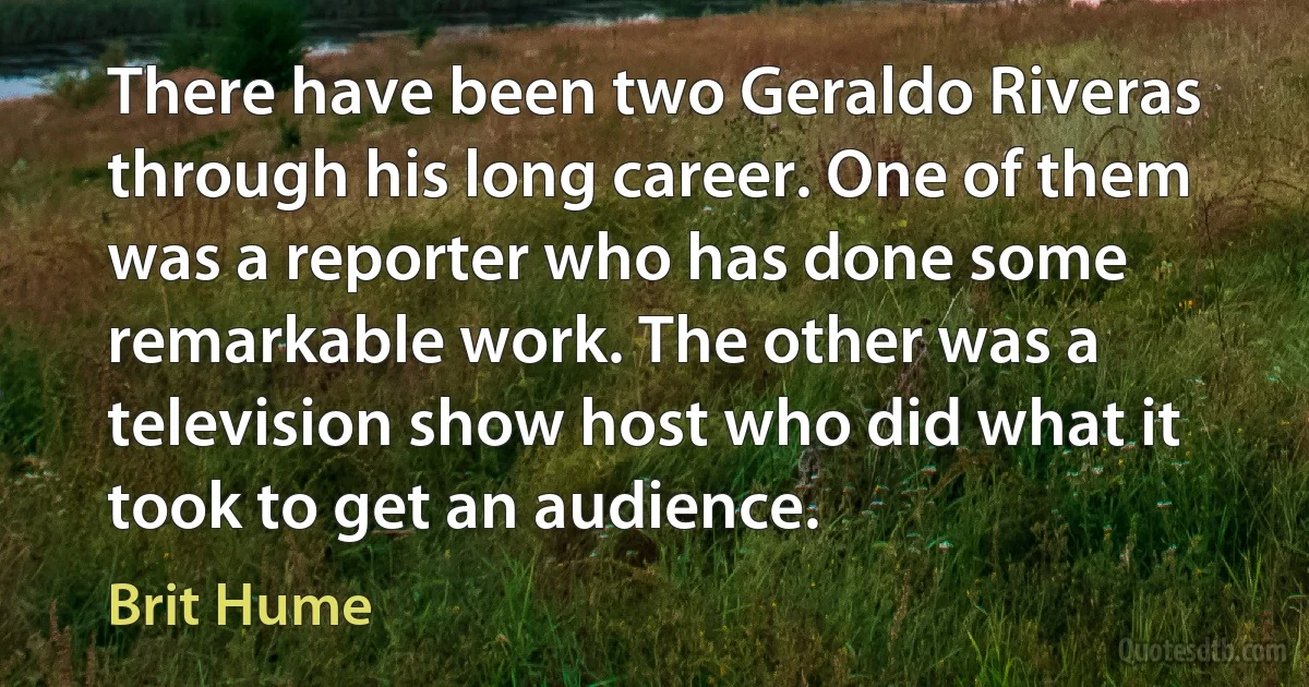 There have been two Geraldo Riveras through his long career. One of them was a reporter who has done some remarkable work. The other was a television show host who did what it took to get an audience. (Brit Hume)